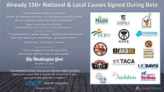 Already 150+ National & Local Causes Signed During Beta
“CauseNetwork helps us raise funds
outside of traditional formats… it’s the perfect solution: savings
for our supporters and a new source of funding"
Karen Torres, Executive Director
Ronald McDonald House Charities, Greater Washington D.C
“CauseNetwork is a game changer. Students and alumni save
AND raise money for scholarships – at no cost to them.“
Mark Kraner, George Mason University
“Cash-strapped non-profits get a free
and entirely effortless way to raise money.“
December 17, 2015
H.O.P.E.
“CauseNetwork’s free, easy to use and can make a positive
impact on a cause that is specifically important to you.
…you can finally shop like it matters.”
February 23, 2016
virginia magazine
 