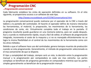 10
Programación CNC
…Programación conversacional
Cada fabricante establece los ciclos de operación definidos en su software. En el sitio
siguiente, se proporciona acceso a un software de este tipo.
http://www.cnccookbook.com/CCCNCConversational.htm
La programación conversacional puede realizarse por el operador de la CNC a través del
tablero y la pantalla del controlador. Al hacerlo el operador define de manera interactiva
las herramientas, el material, la preparación, los movimientos de la herramienta, las
condiciones de corte, etc. Virtualmente completa todo el trabajo en la pantalla. El
programa resultante puede guardarse en una memoria externa, para ser usado después.
Aun y cuando es relativamente rápido, visual y fácil de editar, el software de programación
integrado, incrementa el costo de la maquina y si no es manejado eficientemente no se
logra la misma flexibilidad en el control de los movimientos de la herramienta como con
los otros métodos.
Debido a que el software hace uso del controlador, genera tiempos muertos de producción
cuando se esta programando. Generalmente, el método de programación seleccionado es
el mas conveniente de que se dispone.
El tipo y complejidad del trabajo, siempre será un reto, la decisión entre la programación
manual y la programación por computadora es cada vez mas estrecha. Las partes
complejas se benefician de programas generados en computadora mientras que las partes
simples generalmente se benefician de la programación manual.
 