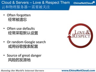 Running the World’s Internet Servers www.ChinaNetCloud.com
Cloud & Servers – Love & Respect Them
云和物理服务器－需要被关注
• Often forgotten
经常被遗忘
• Often use defaults
经常采取默认设置
• Or random Google search
或用谷歌搜索配置
• Source of great danger
风险的发源地
 