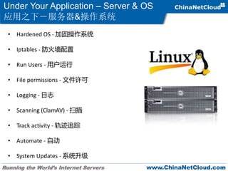 Running the World’s Internet Servers www.ChinaNetCloud.com
Under Your Application – Server & OS
应用之下－服务器&操作系统
• Hardened OS - 加固操作系统
• Iptables - 防火墙配置
• Run Users - 用户运行
• File permissions - 文件许可
• Logging - 日志
• Scanning (ClamAV) - 扫描
• Track activity - 轨迹追踪
• Automate - 自动
• System Updates - 系统升级
 