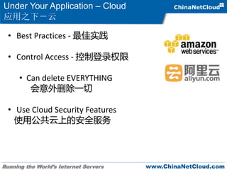 Running the World’s Internet Servers www.ChinaNetCloud.com
Under Your Application – Cloud
应用之下－云
• Best Practices - 最佳实践
• Control Access - 控制登录权限
• Can delete EVERYTHING
会意外删除一切
• Use Cloud Security Features
使用公共云上的安全服务
 
