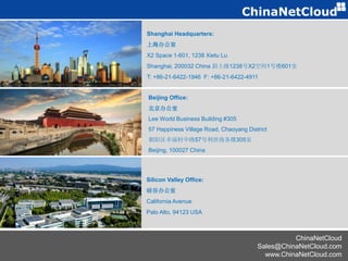 ChinaNetCloud
Sales@ChinaNetCloud.com
www.ChinaNetCloud.com
Beijing Office:
北京办公室
Lee World Business Building #305
57 Happiness Village Road, Chaoyang District
朝阳区幸福村中路57号利世商务楼305室
Beijing, 100027 China
Silicon Valley Office:
硅谷办公室
California Avenue
Palo Alto, 94123 USA
Shanghai Headquarters:
上海办公室
X2 Space 1-601, 1238 Xietu Lu
Shanghai, 200032 China 斜土路1238号X2空间1号楼601室
T: +86-21-6422-1946 F: +86-21-6422-4911
 