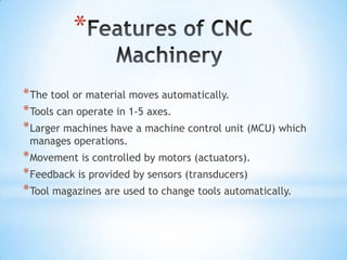 *

* The tool or material moves automatically.
* Tools can operate in 1-5 axes.
* Larger machines have a machine control unit (MCU) which
 manages operations.
* Movement is controlled by motors (actuators).
* Feedback is provided by sensors (transducers)
* Tool magazines are used to change tools automatically.
 