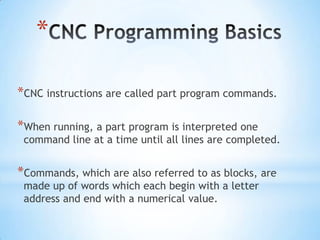 *

*CNC instructions are called part program commands.

*When running, a part program is interpreted one
 command line at a time until all lines are completed.


*Commands, which are also referred to as blocks, are
 made up of words which each begin with a letter
 address and end with a numerical value.
 
