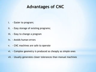 Advantages of CNC


i.   - Easier to program;

ii. - Easy storage of existing programs;

iii. - Easy to change a program

iv. - Avoids human errors

v. - CNC machines are safe to operate

vi. - Complex geometry is produced as cheaply as simple ones

vii. - Usually generates closer tolerances than manual machines
 