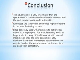 *
* The advantage of a CNC system are that the
 operation of a conventional machine is removed and
 the part production is made automatic.
* It reduces the labor work and hence highly efficient
 in the manufacturing process.
* BHEL generally uses CNC machines to achieve its
 manufacturing targets. For manufacturing works of
 large scale it is very difficult to work with manual
 machines as they are time consuming. CNC
 machines have their wide scope because they are
 easy to handle, the work becomes easier and jobs
 are done with perfection.
 