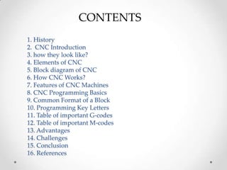 CONTENTS
1. History
2. CNC Introduction
3. how they look like?
4. Elements of CNC
5. Block diagram of CNC
6. How CNC Works?
7. Features of CNC Machines
8. CNC Programming Basics
9. Common Format of a Block
10. Programming Key Letters
11. Table of important G-codes
12. Table of important M-codes
13. Advantages
14. Challenges
15. Conclusion
16. References
 