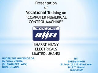 Presentation
                         of
               Vocational Training on
               “COMPUTER NUMERICAL
                 CONTROL MACHINE”




                     BHARAT HEAVY
                      ELECTRICALS
                    LIMITED, JHANSI
UNDER THE GUIDENCE OF:                            BY:
Mr. VIJAY VERMA                             BHEEM SINGH
(Sr. ENGINEER, WEX)                   B. Tech. (E.C.E.) Final Year
BHEL, JHANSI                                B.I.E.T. Jhansi
                                              1004331903
 