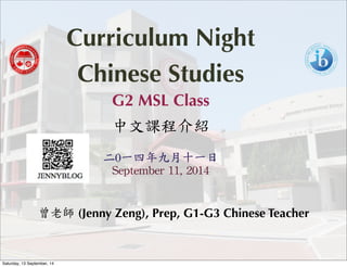 Curriculum Night 
Chinese Studies 
G2 MSL Class 
中文課程介紹 
二0一四年九月十一日 
September 
11, 
2014 
曾老師 (Jenny Zeng), Prep, G1-G3 Chinese Teacher 
Saturday, 13 September, 14 
 