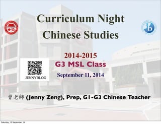Curriculum Night 
Chinese Studies 
2014-2015 
G3 MSL Class 
September 11, 2014 
曾老師 (Jenny Zeng), Prep, G1-G3 Chinese Teacher 
Saturday, 13 September, 14 
 