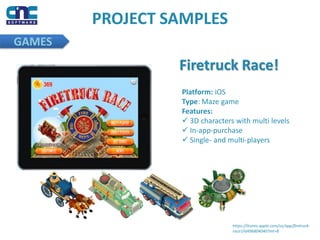 PROJECT SAMPLES
GAMES
https://itunes.apple.com/us/app/firetruck-
race!/id496804040?mt=8
Firetruck Race!
Platform: iOS
Type: Maze game
Features:
 3D characters with multi levels
 In-app-purchase
 Single- and multi-players
 
