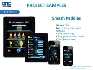 GAMES
PROJECT SAMPLES
Smash Paddles
Platform: iOS
Type: Entertainment game
Features:
 Real time playing
 Play game via Game Centre
 Social connection
https://itunes.apple.com/us/app/smash-
paddles/id528152307?mt=8
 