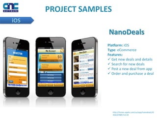 PROJECT SAMPLES
iOS
NanoDeals
Platform: iOS
Type: eCommerce
Features:
 Get new deals and details
 Search for new deals
 Post a new deal from app
 Order and purchase a deal
http://itunes.apple.com/us/app/nanodeals/id
436107885?mt=8
 