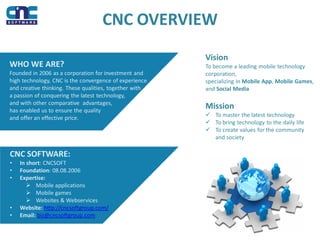 CNC OVERVIEW
WHO WE ARE?
Founded in 2006 as a corporation for investment and
high technology, CNC is the convergence of experience
and creative thinking. These qualities, together with
a passion of conquering the latest technology,
and with other comparative advantages,
has enabled us to ensure the quality
and offer an effective price.
CNC SOFTWARE:
• In short: CNCSOFT
• Foundation: 08.08.2006
• Expertise:
 Mobile applications
 Mobile games
 Websites & Webservices
• Website: http://cncsoftgroup.com/
• Email: biz@cncsoftgroup.com
Mission
 To master the latest technology
 To bring technology to the daily life
 To create values for the community
and society
Vision
To become a leading mobile technology
corporation,
specializing in Mobile App, Mobile Games,
and Social Media
 