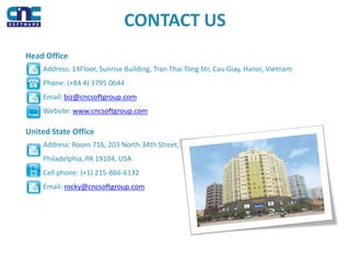 CONTACT US
Head Office
Address: 14Floor, Sunrise Building, Tran Thai Tong Str, Cau Giay, Hanoi, Vietnam
Phone: (+84 4) 3795 0644
Email: biz@cncsoftgroup.com
Website: www.cncsoftgroup.com
United State Office
Address: Room 716, 203 North 34th Street,
Philadelphia, PA 19104, USA
Cell phone: (+1) 215-866-6132
Email: rocky@cncsoftgroup.com
 