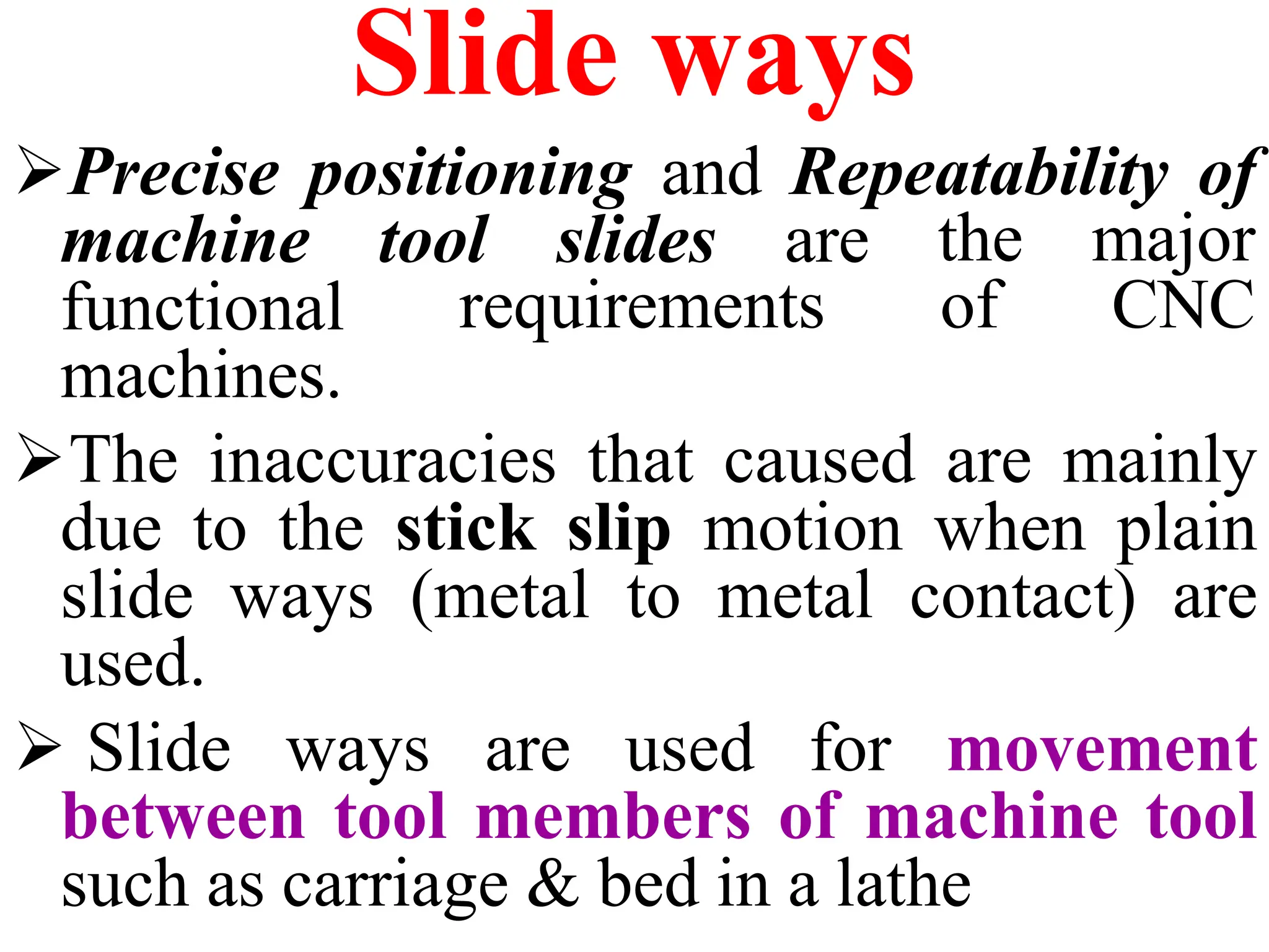 Slide ways
Precise positioning and Repeatability of
tool slides are the major
requirements of CNC
machine
functional
machines.
The inaccuracies that caused are mainly
due to the stick slip motion when plain
slide ways (metal to metal contact) are
used.
 Slide ways are used for movement
between tool members of machine tool
such as carriage & bed in a lathe
 