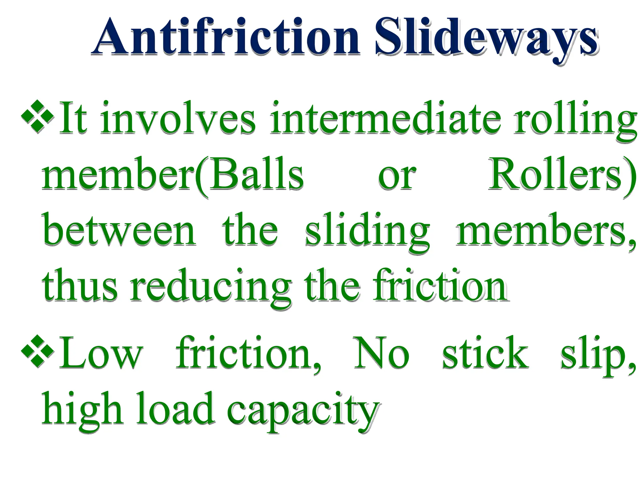 Antifriction Slideways
It involves intermediate rolling
member(Balls or Rollers)
between the sliding members,
thus reducing the friction
Low friction, No stick slip,
high load capacity
 