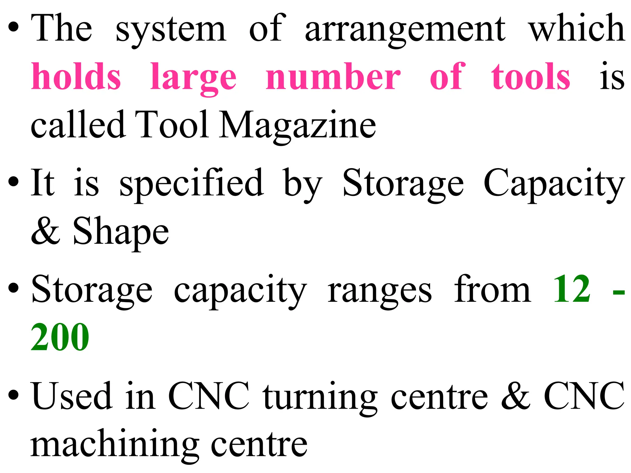 • The system of arrangement which
holds large number of tools is
called Tool Magazine
• It is specified by Storage Capacity
& Shape
• Storage capacity ranges from 12 -
200
• Used in CNC turning centre & CNC
machining centre
 