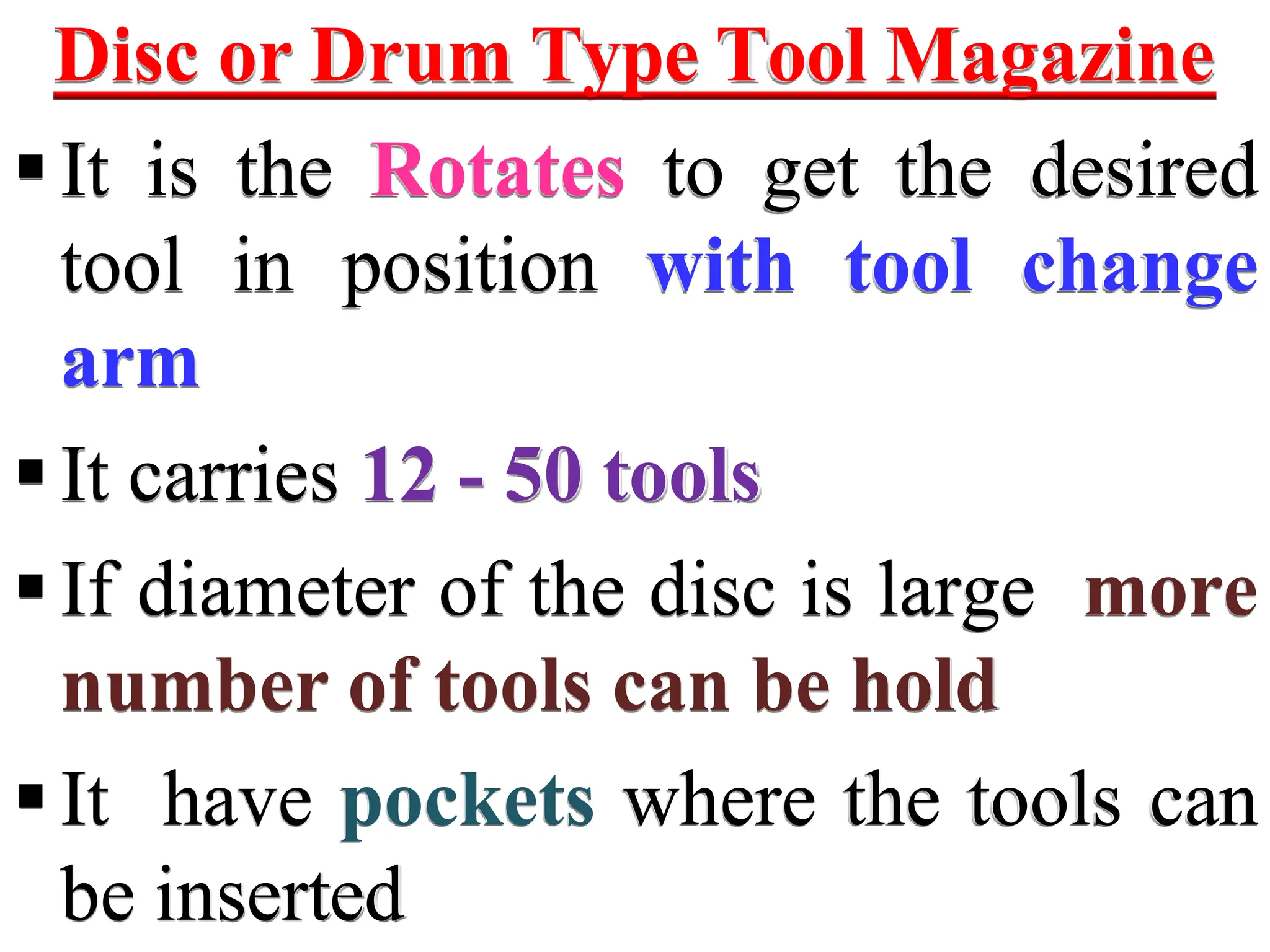 Disc or Drum Type Tool Magazine
It is the Rotates to get the desired
tool in position with tool change
arm
It carries 12 - 50 tools
If diameter of the disc is large more
number of tools can be hold
It have pockets where the tools can
be inserted
 