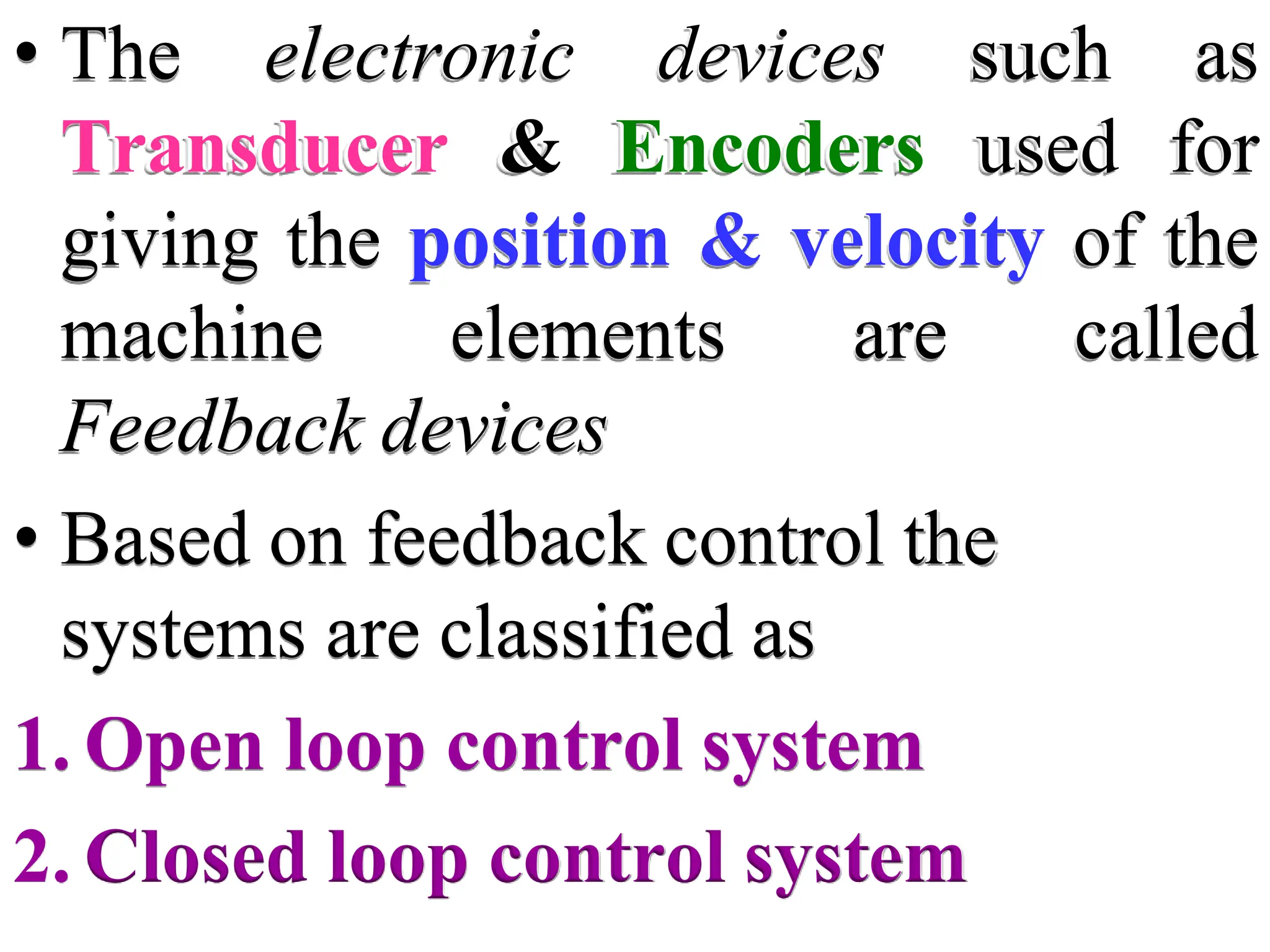 • The electronic devices such as
Transducer & Encoders used for
giving the position & velocity of the
machine elements are called
Feedback devices
• Based on feedback control the
systems are classified as
1. Open loop control system
2. Closed loop control system
 
