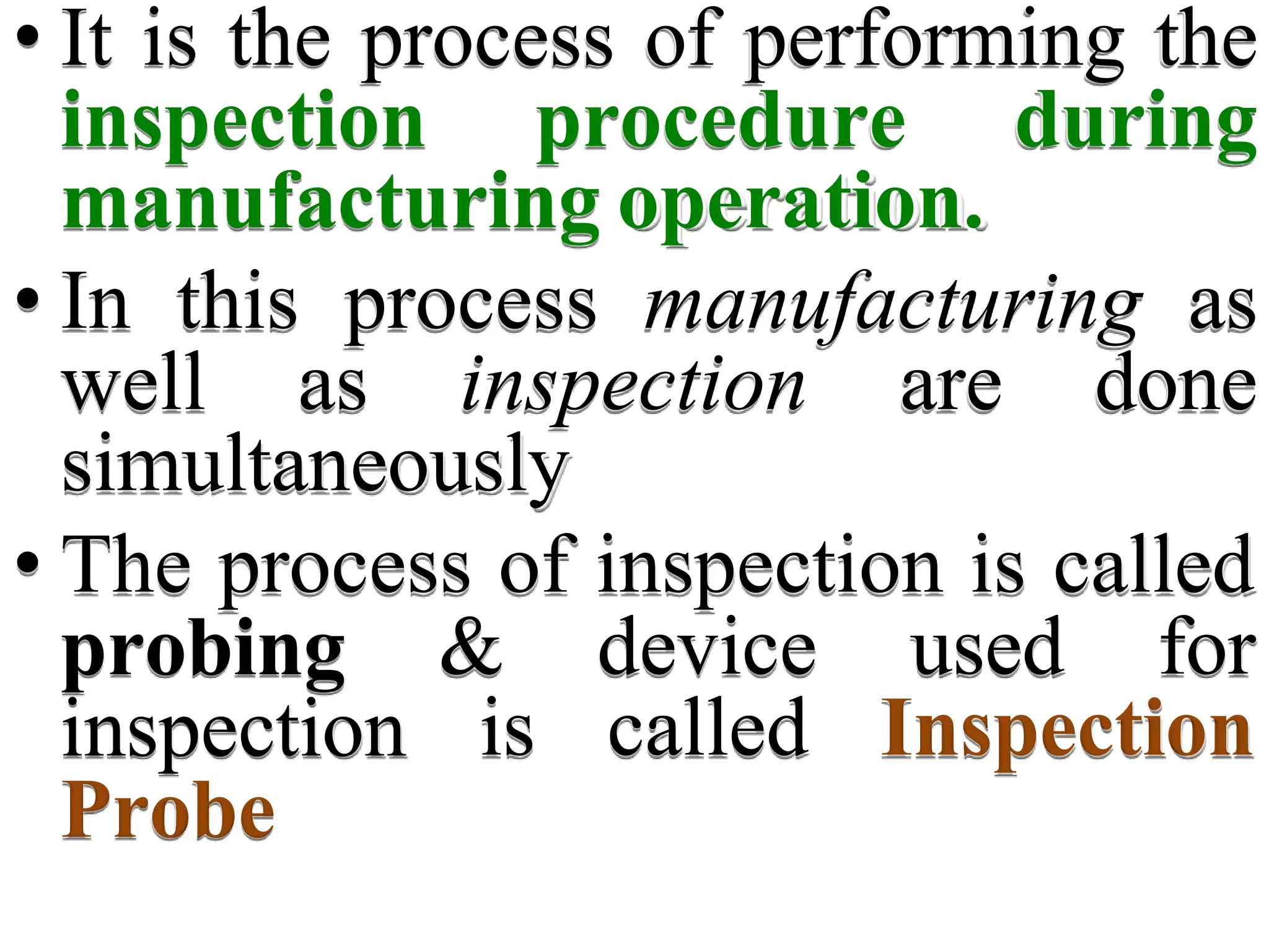 • It is the process of performing the
inspection procedure during
manufacturing operation.
• In this process manufacturing as
well as inspection are done
simultaneously
• The process of inspection is called
& device used for
is called Inspection
probing
inspection
Probe
 