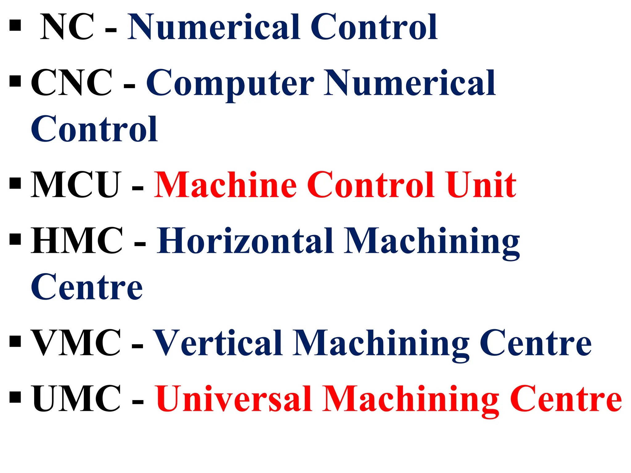  NC - Numerical Control
 CNC - Computer Numerical
Control
 MCU - Machine Control Unit
 HMC - Horizontal Machining
Centre
 VMC - Vertical Machining Centre
 UMC - Universal Machining Centre
 