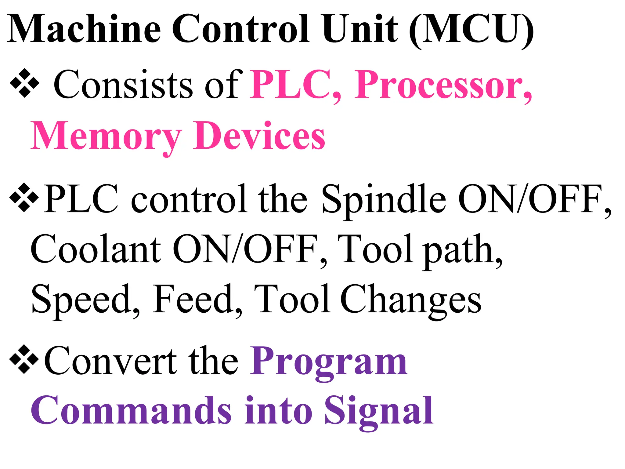 Machine Control Unit (MCU)
 Consists of PLC, Processor,
Memory Devices
PLC control the Spindle ON/OFF,
Coolant ON/OFF, Tool path,
Speed, Feed, Tool Changes
Convert the Program
Commands into Signal
 