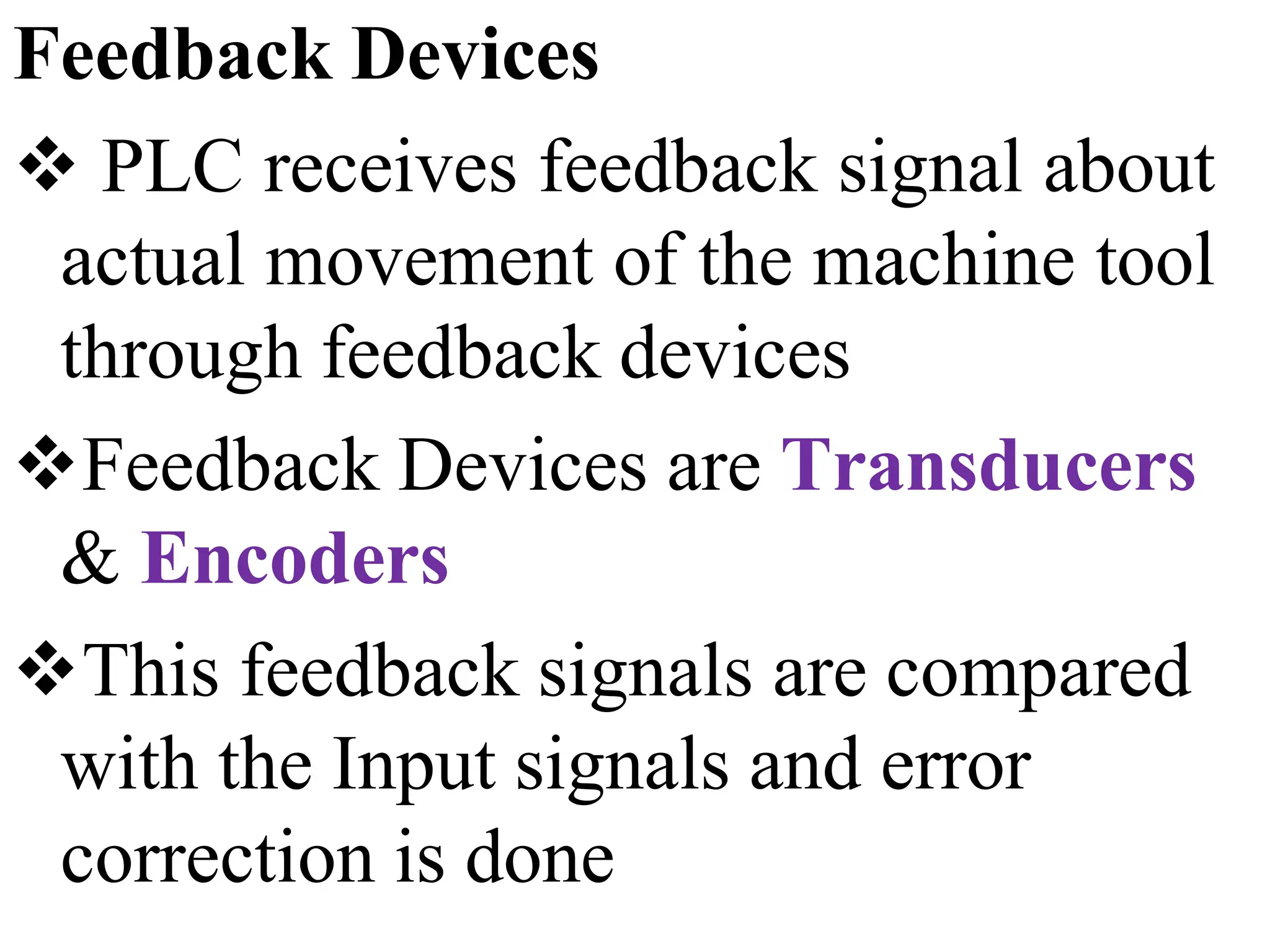 Feedback Devices
 PLC receives feedback signal about
actual movement of the machine tool
through feedback devices
Feedback Devices are Transducers
& Encoders
This feedback signals are compared
with the Input signals and error
correction is done
 