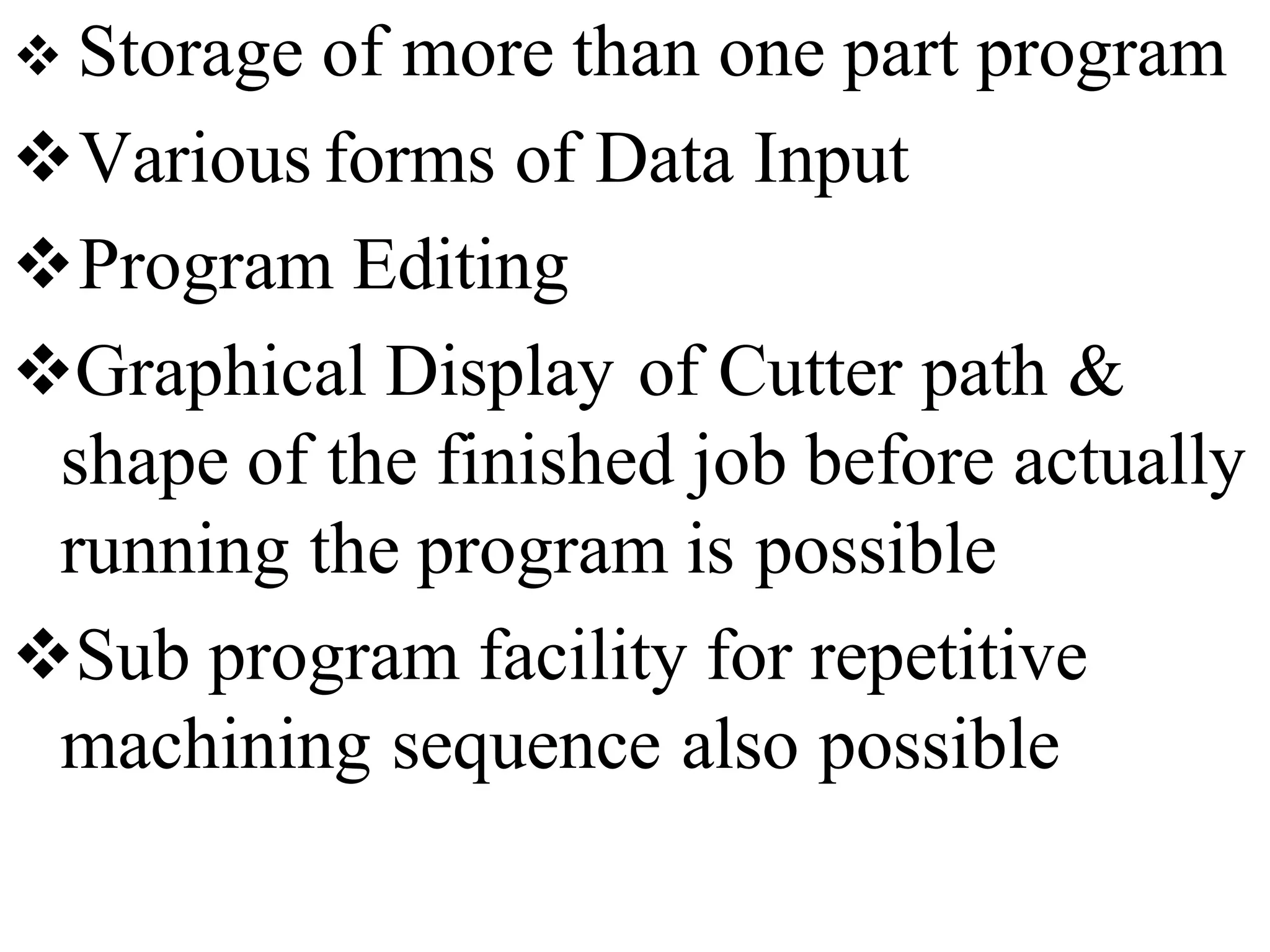  Storage of more than one part program
Various forms of Data Input
Program Editing
Graphical Display of Cutter path &
shape of the finished job before actually
running the program is possible
Sub program facility for repetitive
machining sequence also possible
 
