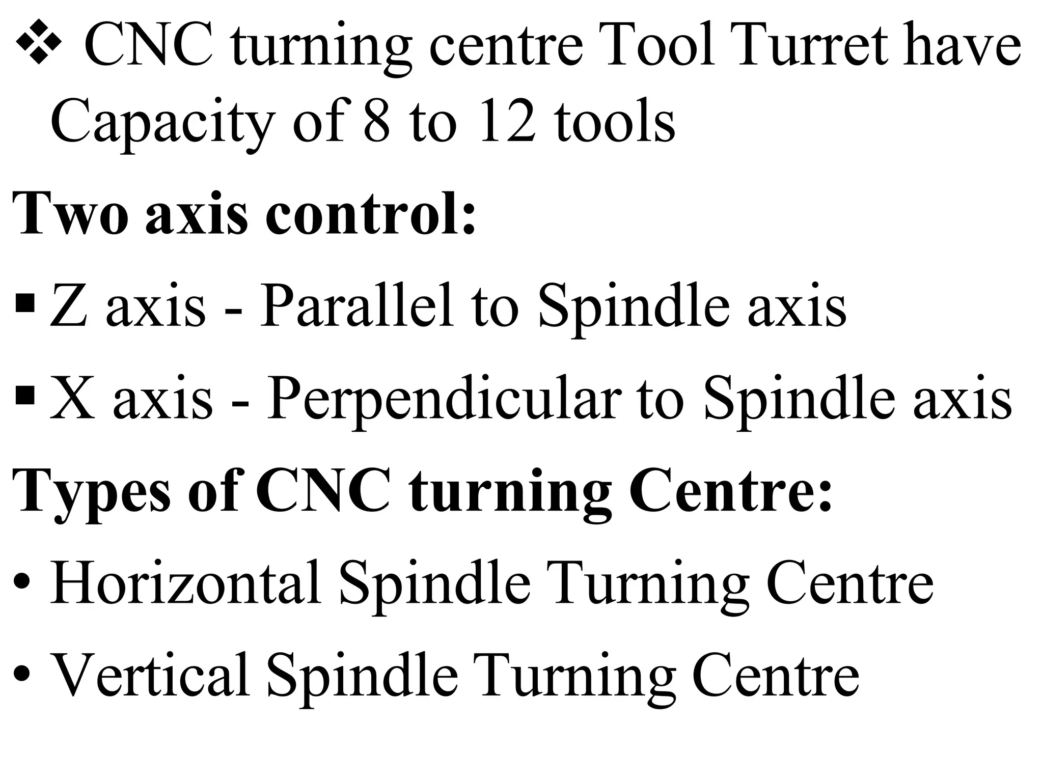  CNC turning centre Tool Turret have
Capacity of 8 to 12 tools
Two axis control:
 Z axis - Parallel to Spindle axis
 X axis - Perpendicular to Spindle axis
Types of CNC turning Centre:
• Horizontal Spindle Turning Centre
• Vertical Spindle Turning Centre
 