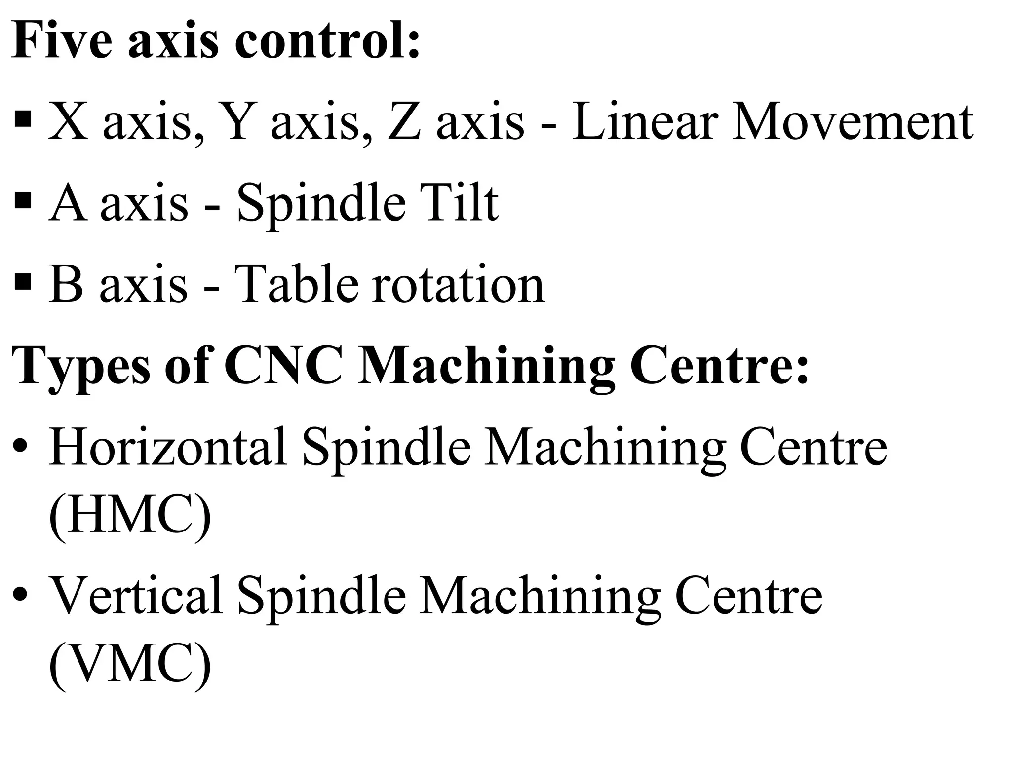 Five axis control:
 X axis, Y axis, Z axis - Linear Movement
 A axis - Spindle Tilt
 B axis - Table rotation
Types of CNC Machining Centre:
• Horizontal Spindle Machining Centre
(HMC)
• Vertical Spindle Machining Centre
(VMC)
 