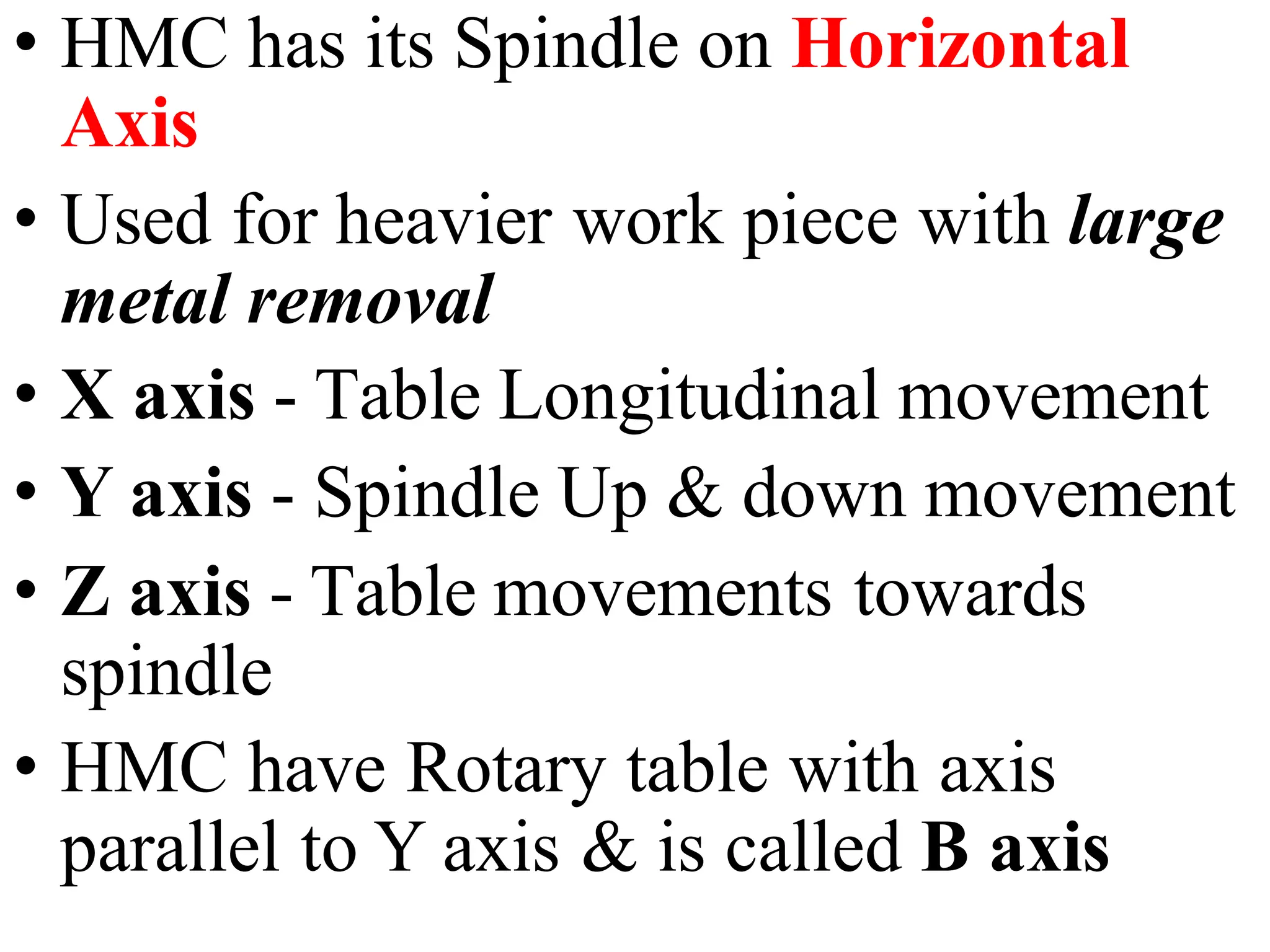 • HMC has its Spindle on Horizontal
Axis
• Used for heavier work piece with large
metal removal
• X axis - Table Longitudinal movement
• Y axis - Spindle Up & down movement
• Z axis - Table movements towards
spindle
• HMC have Rotary table with axis
parallel to Y axis & is called B axis
 