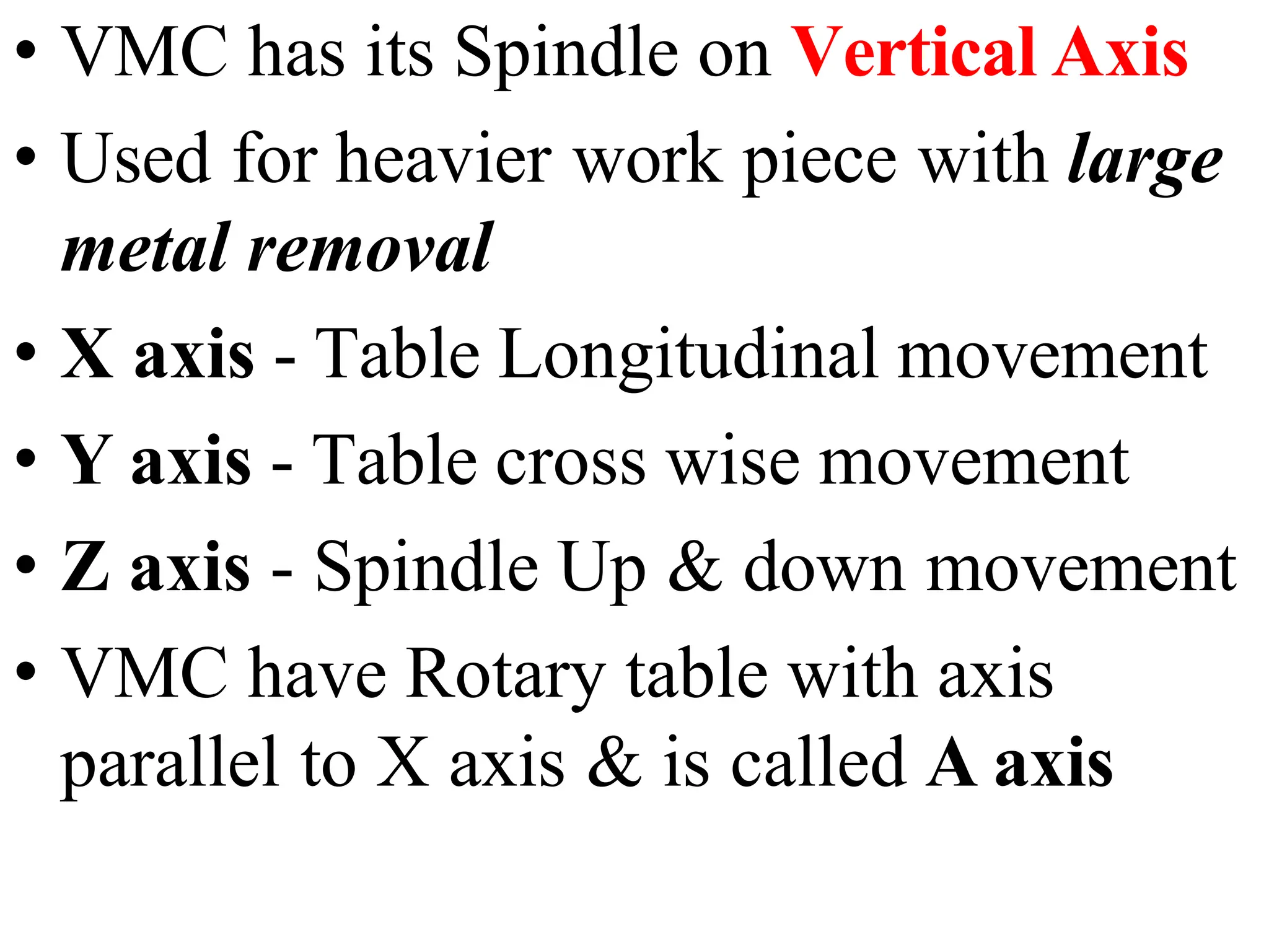 • VMC has its Spindle on Vertical Axis
• Used for heavier work piece with large
metal removal
• X axis - Table Longitudinal movement
• Y axis - Table cross wise movement
• Z axis - Spindle Up & down movement
• VMC have Rotary table with axis
parallel to X axis & is called A axis
 