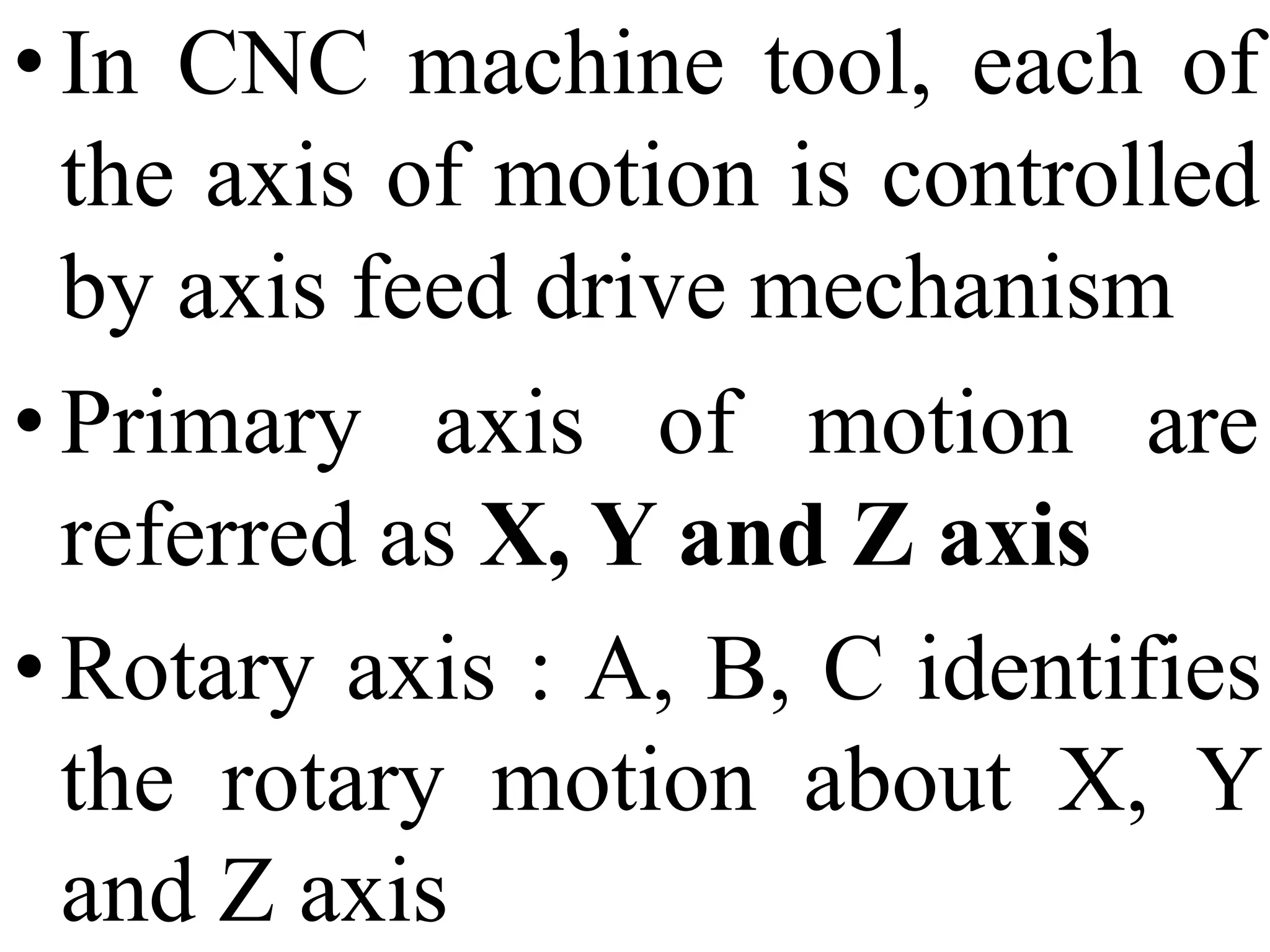 • In CNC machine tool, each of
the axis of motion is controlled
by axis feed drive mechanism
• Primary axis of motion are
referred as X, Y and Z axis
• Rotary axis : A, B, C identifies
the rotary motion about X, Y
and Z axis
 