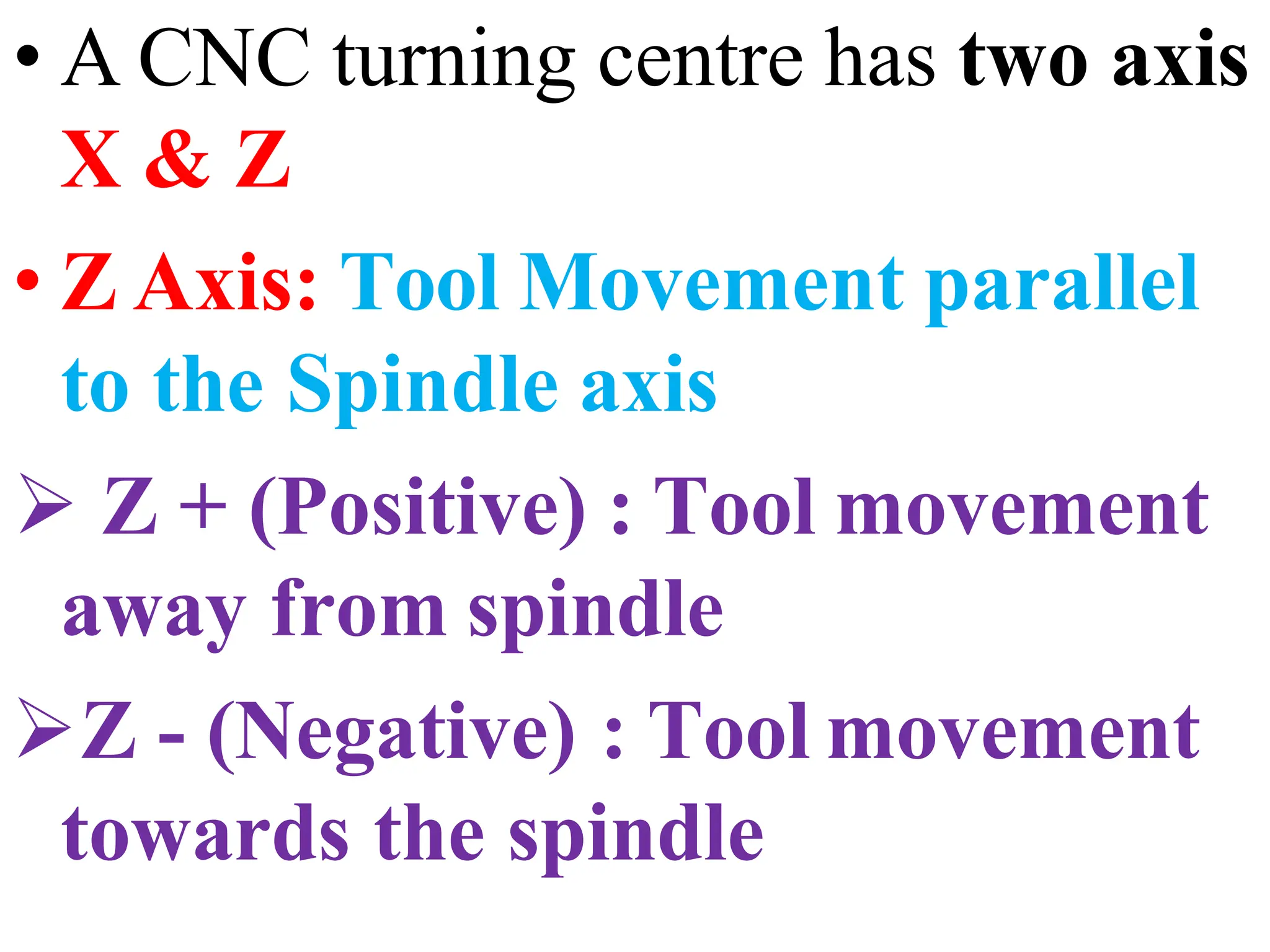 • A CNC turning centre has two axis
X & Z
• Z Axis: Tool Movement parallel
to the Spindle axis
 Z + (Positive) : Tool movement
away from spindle
Z - (Negative) : Tool movement
towards the spindle
 