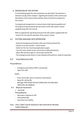 Page 11 
4. OPERATION OF THE SYSTEM 
In the following pages the main operations are described. The operator is 
advised to study earlier chapters regarding the location of the control and description of the control and be familiar with all controls to prepare for 
this section. 
To prepare part programme vis manual input mode observe guidelines of the programming and operating instructions of the CNC system manual supplied along with this manual. 
Refer to appropriate operating manual of the CNC system supplied with the machine for the specific operation of the system control. 
4.1 PUTTING MACHINE INTO OPERATION: 
- Keep the emergency push button athe conrrol post pressed This - latches on its own and will remain closed. - Switch on the man incoming single phase supply. - Turn the mains switch at the control post to ON position(1S1). - Mains ON indication light on control post will be ON. - The emergency push button is now released and machine is ready for operation. 
4.2 Feed ON/Control ON 
Preconditions: 
- Emergency push button EPM is not pressed. 
- Light LTO is ON. 
START: 
- Press control ON push on machine control panel. 
- Relay CRI will be ON. 
- Message “NOT READY ON CNC SCREEN WILL GO AND AXES 
DRIVE WILL BE ENABLES.” 
4.3 Manual movement: a. Job mode Preconditions: 
- Jog mode is selected on CRT 
- Control/Feed ON 
- Axes drives are healthy. 
Note :- TOOL TURRET CAN BE INDEXED BY ONE POSITION BY PRESSING 
TURRET INDEX KEY.  