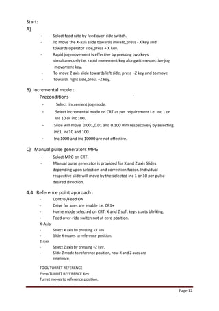 Page 12 
Start: 
A) 
- Select feed rate by feed over-ride switch. 
- To move the X-axis slide towards inward,press - X key and 
towards operator side,press + X key. - Rapid jog movement is effective by pressing two keys 
simultaneously i.e. rapid movement key alongwith respective jog 
movement key. 
- To move Z axis slide towards left side, press –Z key and to move 
- Towards right side,press +Z key. 
B) Incremental mode : Preconditions ` - Select increment jog mode. - Select incremental mode on CRT as per requirement i.e. inc 1 or Inc 10 or inc 100. - Slide will move 0.001,0.01 and 0.100 mm respectively by selecting inc1, inc10 and 100. - Inc 1000 and inc 10000 are not effective. 
C) Manual pulse generators MPG - Select MPG on CRT. - Manual pulse generator is provided for X and Z axis Slides depending upon selection and correction factor. Individual respective slide will move by the selected inc 1 or 10 per pulse desired direction. 
4.4 Reference point approach : - Control/Feed ON - Drive for axes are enable i.e. CR1+ - Home mode selected on CRT, X and Z soft keys starts blinking. - Feed over-ride switch not at zero position. X-Axis - Select X axis by pressing +X key. - Slide X moves to reference position. Z-Axis - Select Z axis by pressing +Z key. - Slide Z mode to reference position, now X and Z axes are reference. 
TOOL TURRET REFERENCE Press TURRET REFERENCE Key Turret moves to reference position.  
