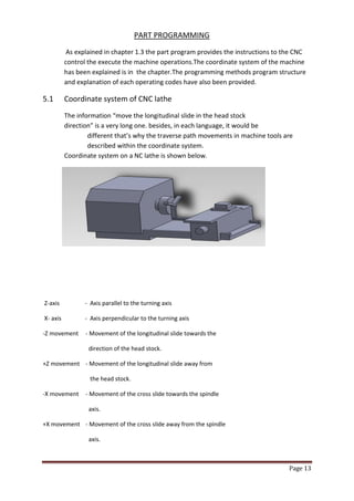 Page 13 
PART PROGRAMMING 
As explained in chapter 1.3 the part program provides the instructions to the CNC 
control the execute the machine operations.The coordinate system of the machine has been explained is in the chapter.The programming methods program structure and explanation of each operating codes have also been provided. 
5.1 Coordinate system of CNC lathe 
The information “move the longitudinal slide in the head stock direction” is a very long one. besides, in each language, it would be different that’s why the traverse path movements in machine tools are described within the coordinate system. Coordinate system on a NC lathe is shown below. 
Z-axis - Axis parallel to the turning axis 
X- axis - Axis perpendicular to the turning axis 
-Z movement - Movement of the longitudinal slide towards the 
direction of the head stock. 
+Z movement - Movement of the longitudinal slide away from 
the head stock. 
-X movement - Movement of the cross slide towards the spindle 
axis. 
+X movement - Movement of the cross slide away from the spindle 
axis.  
