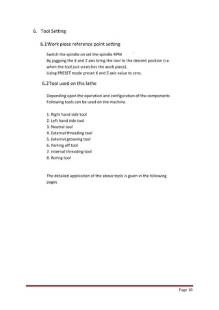 Page 18 
6. Tool Setting 
6.1 Work piece reference point setting 
Switch the spindle on set the spindle RPM ` By joggong the X and Z axis bring the tool to the desired position (i.e. when the tool just scratches the work piece). Using PRESET mode preset X and Z axis value to zero. 
6.2 Tool used on this lathe 
Depending upon the operation and configuration of the components 
Following tools can be used on the machine. 
1. Right hand side tool 
2. Left hand side tool 
3. Neutral tool 
4. External threading tool 
5. External grooving tool 
6. Parting off tool 
7. Internal threading tool 
8. Boring tool 
The detailed application of the above tools is given in the following 
pages. 
 