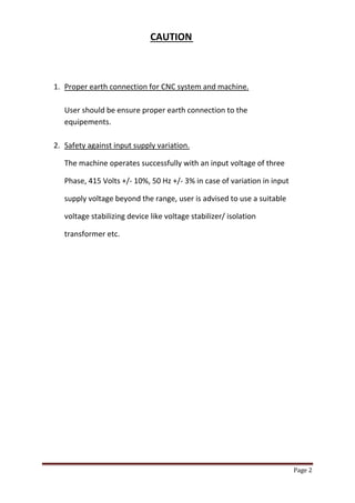 Page 2 
CAUTION 
1. Proper earth connection for CNC system and machine. 
User should be ensure proper earth connection to the 
equipements. 
2. Safety against input supply variation. 
The machine operates successfully with an input voltage of three 
Phase, 415 Volts +/- 10%, 50 Hz +/- 3% in case of variation in input 
supply voltage beyond the range, user is advised to use a suitable 
voltage stabilizing device like voltage stabilizer/ isolation 
transformer etc. 
 