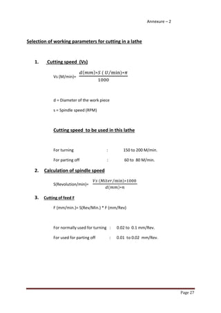 Page 27 
Annexure – 2 
Selection of working parameters for cutting in a lathe 
1. Cutting speed (Vs) 
Vs (M/min)= ( ) ( ) ⁄ 
d = Diameter of the work piece 
s = Spindle speed (RPM) 
Cutting speed to be used in this lathe 
For turning : 150 to 200 M/min. 
For parting off : 60 to 80 M/min. 
2. Calculation of spindle speed 
S(Revolution/min)= ( ) ⁄ ( ) 
3. Cutting of feed F 
F (mm/min.)= S(Rev/Min.) * F (mm/Rev) 
For normally used for turning : 0.02 to 0.1 mm/Rev. 
For used for parting off : 0.01 to 0.02 mm/Rev. 
 