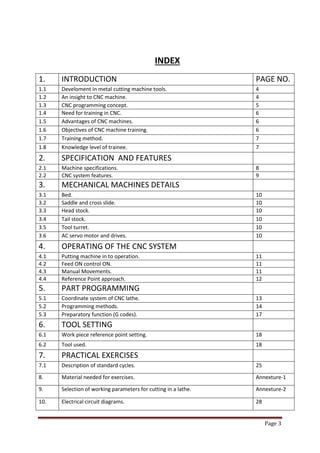 Page 3 
INDEX 
1. 
INTRODUCTION 
PAGE NO. 
1.1 
Develoment in metal cutting machine tools. 
4 
1.2 
An insight to CNC machine. 
4 
1.3 
CNC programming concept. 
5 
1.4 
Need for training in CNC. 
6 
1.5 
Advantages of CNC machines. 
6 
1.6 
Objectives of CNC machine training. 
6 
1.7 
Training method. 
7 
1.8 
Knowledge level of trainee. 
7 
2. 
SPECIFICATION AND FEATURES 
2.1 
Machine specifications. 
8 
2.2 
CNC system features. 
9 
3. 
MECHANICAL MACHINES DETAILS 
3.1 
Bed. 
10 
3.2 
Saddle and cross slide. 
10 
3.3 
Head stock. 
10 
3.4 
Tail stock. 
10 
3.5 
Tool turret. 
10 
3.6 
AC servo motor and drives. 
10 
4. 
OPERATING OF THE CNC SYSTEM 
4.1 
Putting machine in to operation. 
11 
4.2 
Feed ON control ON. 
11 
4.3 
Manual Movements. 
11 
4.4 
Reference Point approach. 
12 
5. 
PART PROGRAMMING 
5.1 
Coordinate system of CNC lathe. 
13 
5.2 
Programming methods. 
14 
5.3 
Preparatory function (G codes). 
17 
6. 
TOOL SETTING 
6.1 
Work piece reference point setting. 
18 
6.2 
Tool used. 
18 
7. 
PRACTICAL EXERCISES 
7.1 
Description of standard cycles. 
25 
8. 
Material needed for exercises. 
Annexture-1 
9. 
Selection of working parameters for cutting in a lathe. 
Annexture-2 
10. 
Electrical circuit diagrams. 
28  