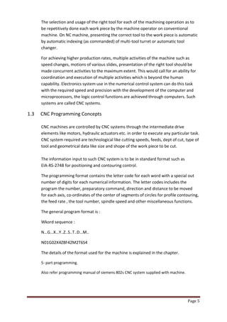 Page 5 
The selection and usage of the right tool for each of the machining operation as to be repetitively done each work piece by the machine operator on conventional machine. On NC machine, presenting the correct tool to the work piece is automatic by automatic indexing (as commanded) of multi-tool turret or automatic tool changer. 
For achieving higher production rates, multiple activities of the machine such as speed changes, motions of various slides, presentation of the right tool should be made concurrent activities to the maximum extent. This would call for an ability for coordination and execution of multiple activities which is beyond the human capability. Electronics system use in the numerical control system can do this task with the required speed and precision with the development of the computer and microprocessors, the logic control functions are achieved through computers. Such systems are called CNC systems. 
1.3 CNC Programming Concepts 
CNC machines are controlled by CNC systems through the intermediate drive elements like motors, hydraulic actuators etc. in order to execute any particular task. CNC system required are technological like cutting speeds, feeds, dept of cut, type of tool and geometrical data like size and shope of the work piece to be cut. 
The information input to such CNC system is to be in standard format such as 
EIA-RS-274B for positioning and contouring control. 
The programming format contains the letter code for each word with a special out number of digits for each numerical information. The letter codes includes the program the number, preparatory command, direction and distance to be moved for each axis, co-ordinates of the center of segments of circles for profile contouring, the feed rate , the tool number, spindle speed and other miscellaneous functions. 
The general program format is : 
Wkord sequence : 
N…G…X…Y..Z..S..T..D…M.. 
N01G02X4Z8F42M2T6S4 
The details of the format used for the machine is explained in the chapter. 
5- part programming. 
Also refer programming manual of siemens 802s CNC system supplied with machine. 
 