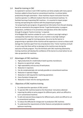 Page 6 
1.4 Need for training in CNC 
As explained in sections 2 and 3 CNC machines are fairly complex with many special functions added to those found on conventional machines to achieve better productivity through automation . these machines require instruction from the machine operator in a different medium then the conventional machines. To facilitate learning of operating CNC machines , it is essential to impart proper training and operating the machine with the prepared part program. 
For preparing the part program, the geometrical information from the part drawing has to be converted to the program format. To get familiarization in program preparation, confidence in its correctness and operation of the CNC machine through th program ‘hand on training ‘ is required. 
A full fledged CNC machine suitable for such a machine is very high making it consequently machine hour rates of such a machine is very high making it uneconomical for usage for training purpose. Any error by the learner in programming or operation of the machine will be expensive to correct as these could damage the machines apart from loss of production time. Trainer machines are built in such a way that there will be no damage to the machine even during the execution of faulty program. Thus the familiarly with CNC machining obtained by training machines will develop the confidence of the learner to a level where he can take up operation for machines. 
1.5 ` Advantages of CNC machines: 
1. High productivity for small/medium batch quantity manufacture. 
2. Requires no special tool setting. 
3. High repeatability and accuracy of work pieces. 
4. Reduction in rejections 
5. Can do complicated jobs not normally possible on conventional machines 
6. Reduction in operator fatigue 
7. Reduction in skill required for machining operations 
8. Ease of product change over 
9. Reduction in lead- time for staring production 
1.6 Objectives of CNC machine training 
1. To understand the operation of CNC control 
2. To operate CNC machines based on the theoretical instructions obtained 
3. Imparting the ability to write program for different parts, which are difficult to cut in conventional machines 
4. To edit and execute these programs for different parts, which are difficult to cut in conventional machines 
5. To reduce the difficulty for change over to production CNC machines 
6. To understand the requirements of other features and peripherals needed for optimum machining.  