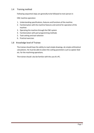 Page 7 
1.4 Training method 
Following sequential steps are generally to be followed to train person in 
CNC machine operation: 
1. Understanding specifications, features and functions of the machine 
2. Familiarisation with the machine features and control for operation of the machine 
3. Operating the machine through the CNC system 
4. Familiarization with part programming methods 
5. Took setting and tool selection 
6. Practical exercises 
1.8 Knowledge level of Trainee 
The trainee should have the ability to read simple drawings, do simple arithmetical calculations. He must be able to select the cutting parameters such as speed, feed etc. for the machining operations. 
The trainee should also be familiar with the use of a PC. 
 