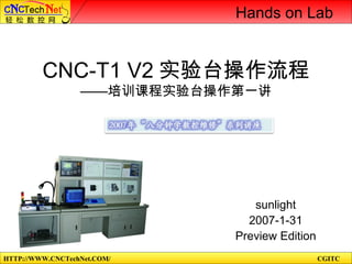 HTTP://WWW.CNCTechNet.COM/ CGITC
CNC-T1 V2 实验台操作流程
——培训课程实验台操作第一讲
sunlight
2007-1-31
Preview Edition
Hands on Lab
 