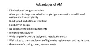 Advantages of AM
• Elimination of design constraints
• Allow parts to be produced with complex geometry with no additional
costs related to complexity
• Build speed; reduction of lead time
• Flexibility in design
• No expensive tooling requirements
• Dimensional accuracy
• Wide range of materials (polymers, metals, ceramics)
• Well suited to the manufacture of high value replacement and repair parts
• Green manufacturing, clean, minimal waste
 