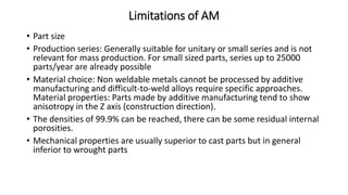 Limitations of AM
• Part size
• Production series: Generally suitable for unitary or small series and is not
relevant for mass production. For small sized parts, series up to 25000
parts/year are already possible
• Material choice: Non weldable metals cannot be processed by additive
manufacturing and difficult-to-weld alloys require specific approaches.
Material properties: Parts made by additive manufacturing tend to show
anisotropy in the Z axis (construction direction).
• The densities of 99.9% can be reached, there can be some residual internal
porosities.
• Mechanical properties are usually superior to cast parts but in general
inferior to wrought parts
 