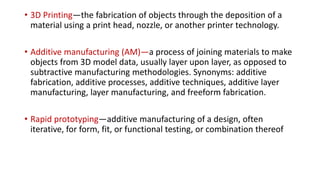 • 3D Printing—the fabrication of objects through the deposition of a
material using a print head, nozzle, or another printer technology.
• Additive manufacturing (AM)—a process of joining materials to make
objects from 3D model data, usually layer upon layer, as opposed to
subtractive manufacturing methodologies. Synonyms: additive
fabrication, additive processes, additive techniques, additive layer
manufacturing, layer manufacturing, and freeform fabrication.
• Rapid prototyping—additive manufacturing of a design, often
iterative, for form, fit, or functional testing, or combination thereof
 