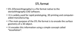 STL format
• STL (STereoLithography) is a file format native to the
stereolithography CAD software.
• I It is widely used for rapid prototyping, 3D printing and computer-
aided manufacturing.
• I The main purpose of the STL file format is to encode the surface
geometry of a 3D object.
• I It encodes this information using a simple concept called
“tessellation”.
 